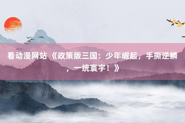 看动漫网站 《政策版三国：少年崛起，手撕逆鳞，一统寰宇！》