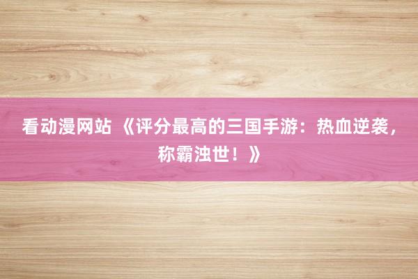 看动漫网站 《评分最高的三国手游：热血逆袭，称霸浊世！》