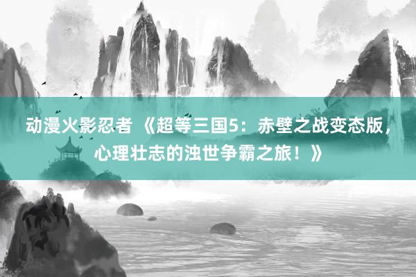 动漫火影忍者 《超等三国5：赤壁之战变态版，心理壮志的浊世争霸之旅！》