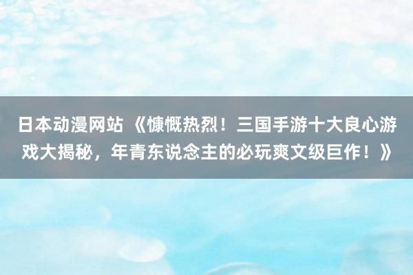 日本动漫网站 《慷慨热烈！三国手游十大良心游戏大揭秘，年青东说念主的必玩爽文级巨作！》