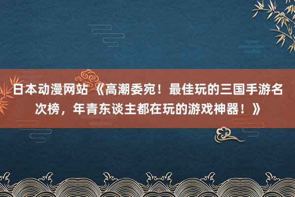 日本动漫网站 《高潮委宛！最佳玩的三国手游名次榜，年青东谈主都在玩的游戏神器！》
