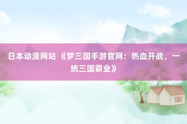 日本动漫网站 《梦三国手游官网：热血开战，一统三国霸业》