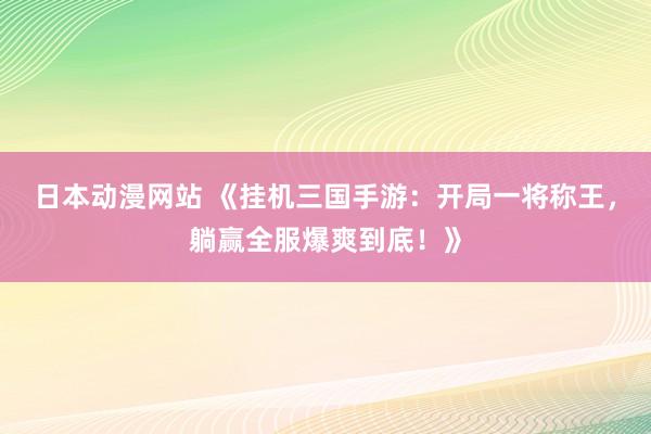 日本动漫网站 《挂机三国手游：开局一将称王，躺赢全服爆爽到底！》