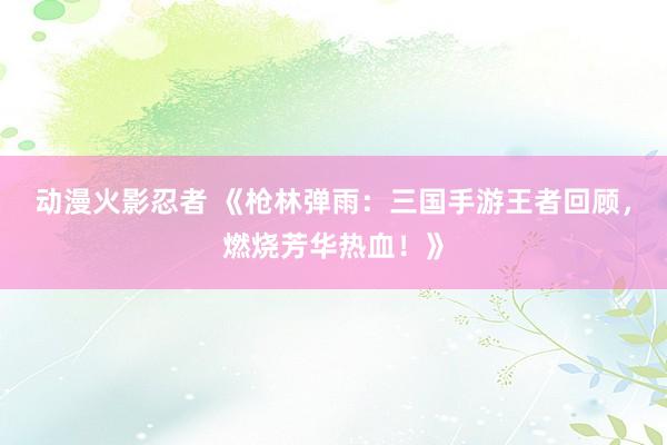动漫火影忍者 《枪林弹雨：三国手游王者回顾，燃烧芳华热血！》