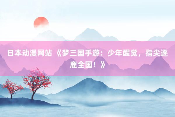 日本动漫网站 《梦三国手游：少年醒觉，指尖逐鹿全国！》