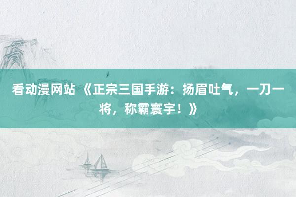 看动漫网站 《正宗三国手游：扬眉吐气，一刀一将，称霸寰宇！》