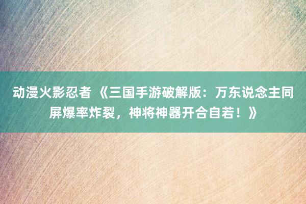 动漫火影忍者 《三国手游破解版：万东说念主同屏爆率炸裂，神将神器开合自若！》
