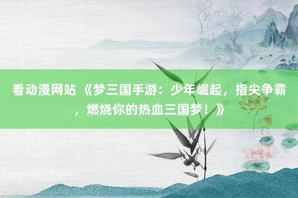 看动漫网站 《梦三国手游：少年崛起，指尖争霸，燃烧你的热血三国梦！》