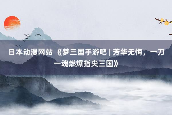 日本动漫网站 《梦三国手游吧 | 芳华无悔，一刀一魂燃爆指尖三国》