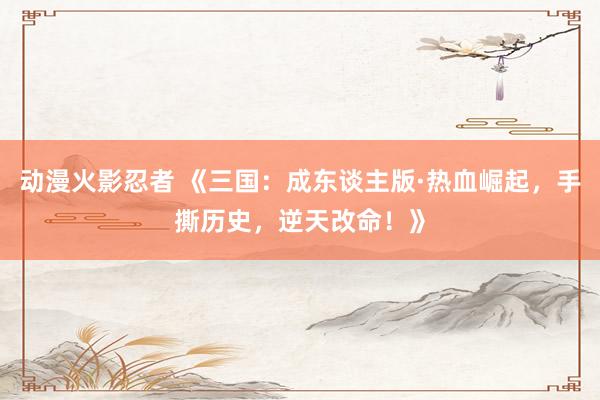 动漫火影忍者 《三国：成东谈主版·热血崛起，手撕历史，逆天改命！》