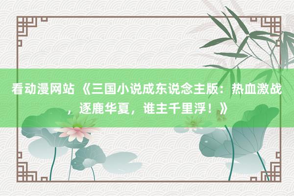 看动漫网站 《三国小说成东说念主版：热血激战，逐鹿华夏，谁主千里浮！》