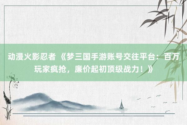 动漫火影忍者 《梦三国手游账号交往平台：百万玩家疯抢，廉价起初顶级战力！》