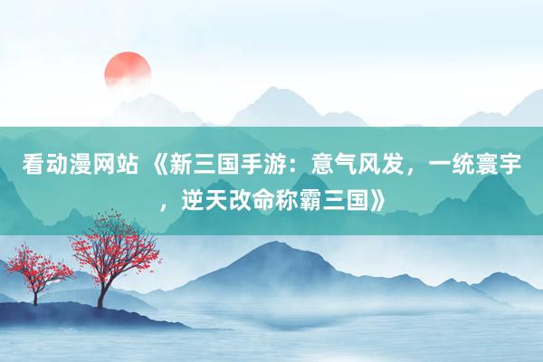 看动漫网站 《新三国手游：意气风发，一统寰宇，逆天改命称霸三国》