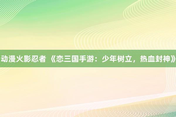 动漫火影忍者 《恋三国手游：少年树立，热血封神》
