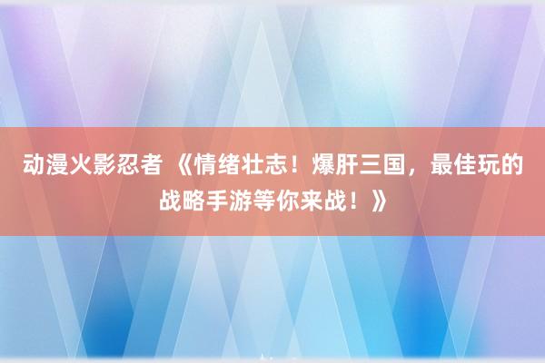 动漫火影忍者 《情绪壮志！爆肝三国，最佳玩的战略手游等你来战！》