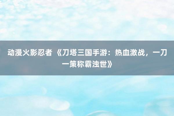 动漫火影忍者 《刀塔三国手游：热血激战，一刀一策称霸浊世》