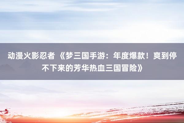 动漫火影忍者 《梦三国手游：年度爆款！爽到停不下来的芳华热血三国冒险》