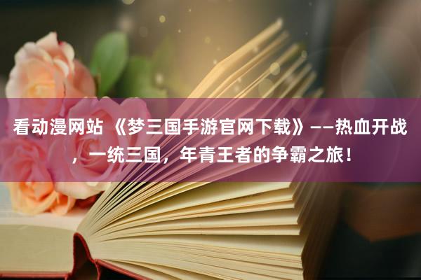 看动漫网站 《梦三国手游官网下载》——热血开战，一统三国，年青王者的争霸之旅！