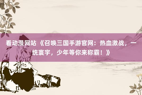 看动漫网站 《召唤三国手游官网：热血激战，一统寰宇，少年等你来称霸！》