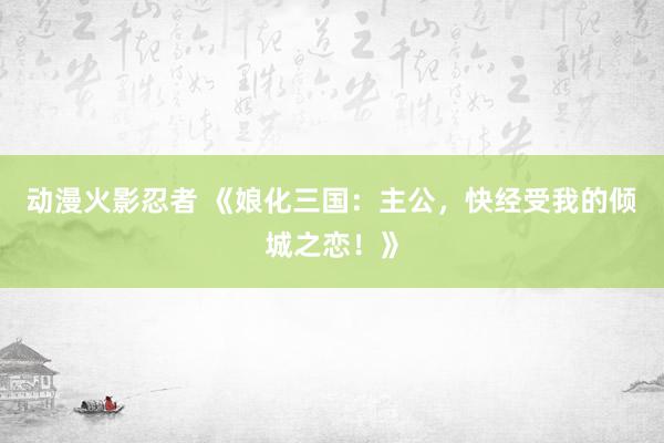 动漫火影忍者 《娘化三国：主公，快经受我的倾城之恋！》