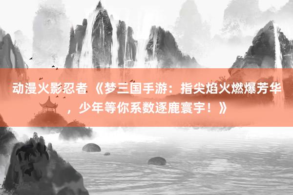 动漫火影忍者 《梦三国手游：指尖焰火燃爆芳华，少年等你系数逐鹿寰宇！》