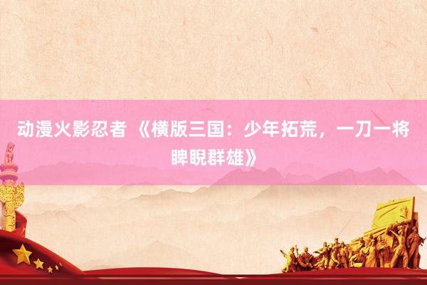 动漫火影忍者 《横版三国：少年拓荒，一刀一将睥睨群雄》