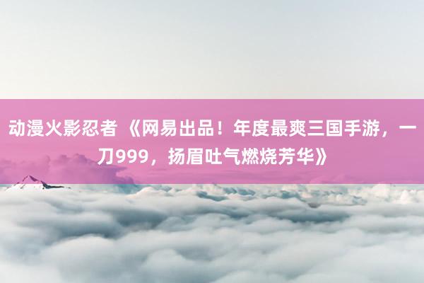 动漫火影忍者 《网易出品！年度最爽三国手游，一刀999，扬眉吐气燃烧芳华》