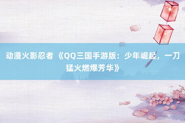 动漫火影忍者 《QQ三国手游版：少年崛起，一刀猛火燃爆芳华》