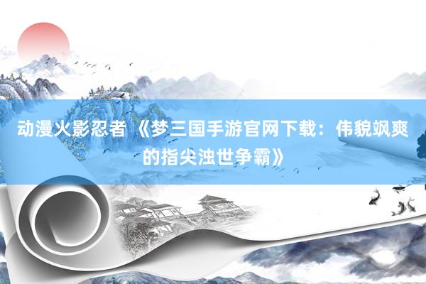 动漫火影忍者 《梦三国手游官网下载：伟貌飒爽的指尖浊世争霸》