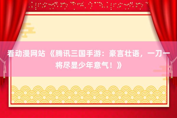 看动漫网站 《腾讯三国手游：豪言壮语，一刀一将尽显少年意气！》