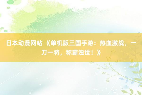 日本动漫网站 《单机版三国手游：热血激战，一刀一将，称霸浊世！》