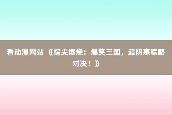 看动漫网站 《指尖燃烧：爆笑三国，超阴寒噤略对决！》