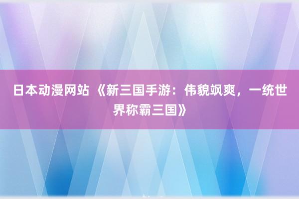 日本动漫网站 《新三国手游：伟貌飒爽，一统世界称霸三国》