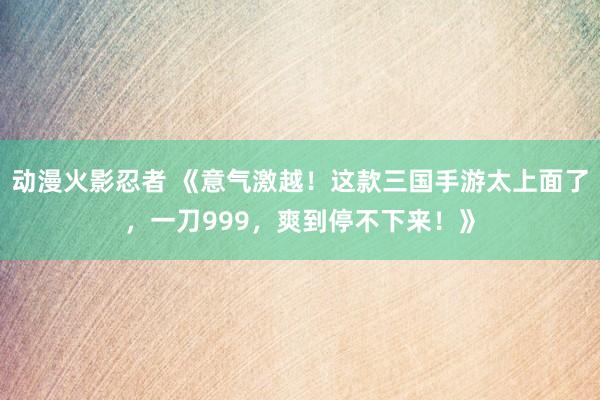 动漫火影忍者 《意气激越！这款三国手游太上面了，一刀999，爽到停不下来！》