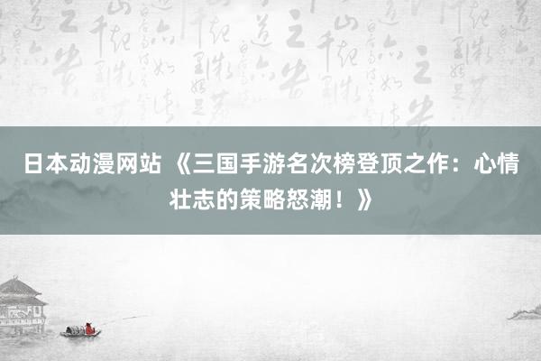 日本动漫网站 《三国手游名次榜登顶之作：心情壮志的策略怒潮！》