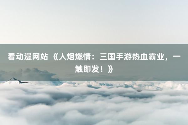 看动漫网站 《人烟燃情：三国手游热血霸业，一触即发！》
