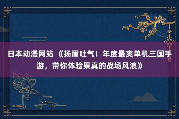 日本动漫网站 《扬眉吐气！年度最爽单机三国手游，带你体验果真的战场风浪》