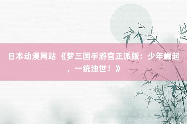 日本动漫网站 《梦三国手游官正派版：少年崛起，一统浊世！》
