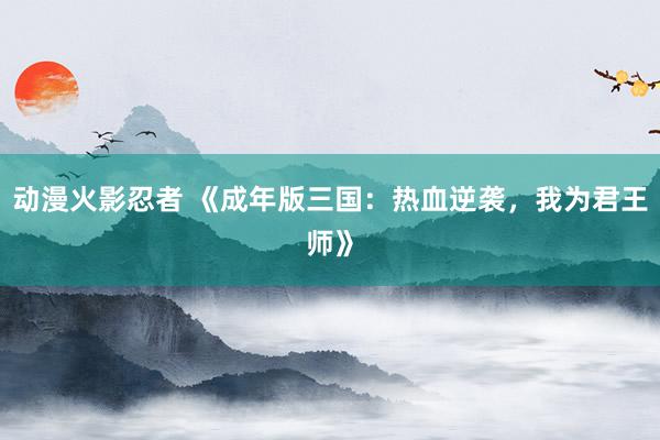 动漫火影忍者 《成年版三国：热血逆袭，我为君王师》