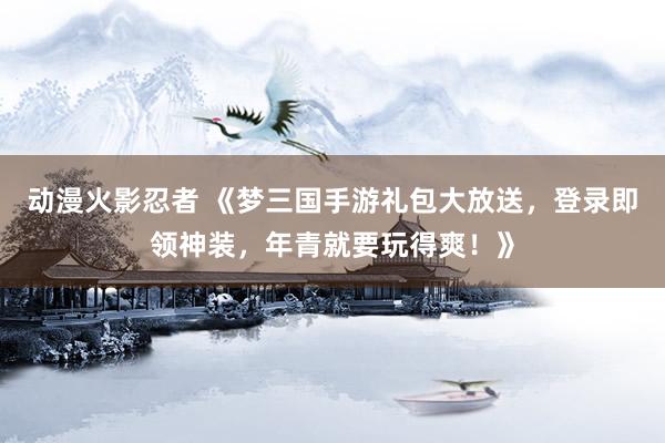 动漫火影忍者 《梦三国手游礼包大放送，登录即领神装，年青就要玩得爽！》