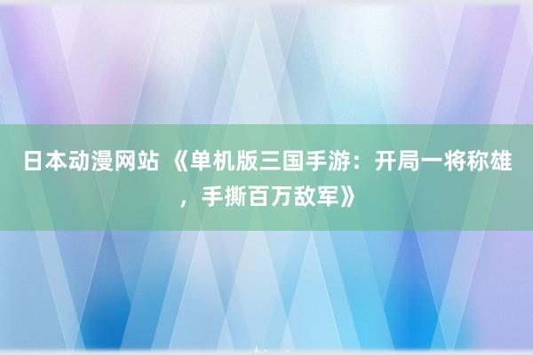 日本动漫网站 《单机版三国手游：开局一将称雄，手撕百万敌军》