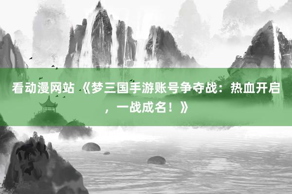 看动漫网站 《梦三国手游账号争夺战：热血开启，一战成名！》
