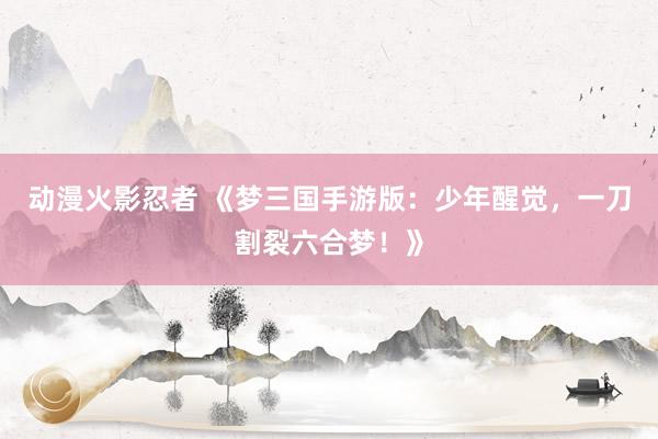 动漫火影忍者 《梦三国手游版：少年醒觉，一刀割裂六合梦！》