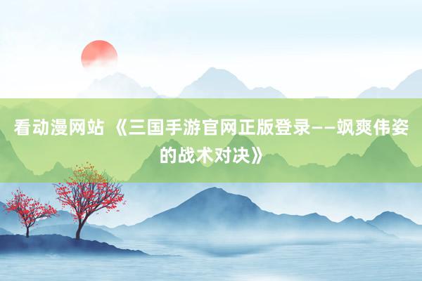 看动漫网站 《三国手游官网正版登录——飒爽伟姿的战术对决》
