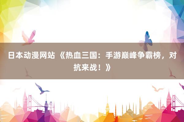 日本动漫网站 《热血三国：手游巅峰争霸榜，对抗来战！》