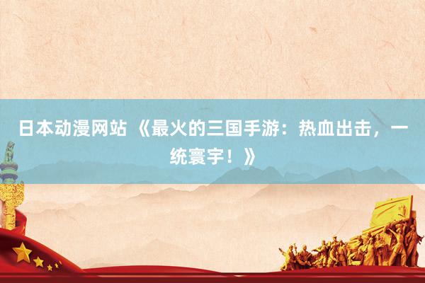 日本动漫网站 《最火的三国手游：热血出击，一统寰宇！》