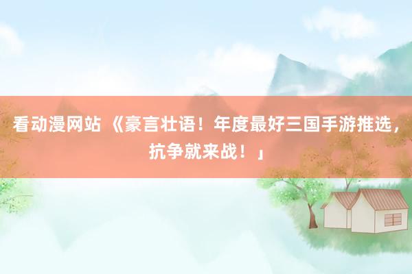 看动漫网站 《豪言壮语！年度最好三国手游推选，抗争就来战！」