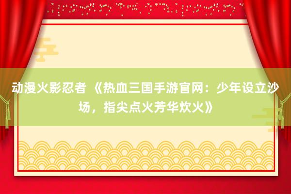 动漫火影忍者 《热血三国手游官网：少年设立沙场，指尖点火芳华炊火》