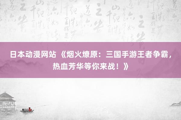 日本动漫网站 《烟火燎原：三国手游王者争霸，热血芳华等你来战！》