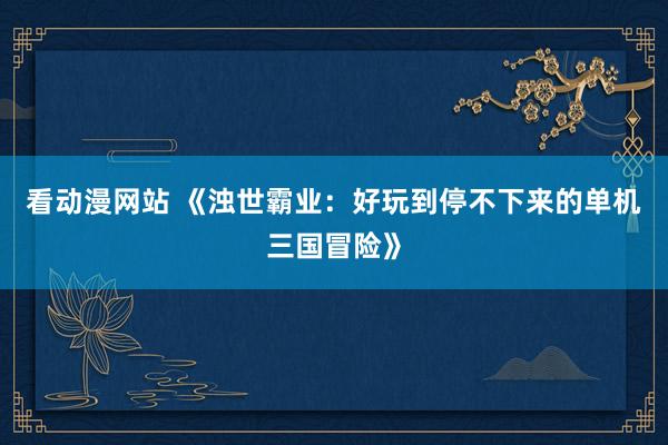 看动漫网站 《浊世霸业：好玩到停不下来的单机三国冒险》